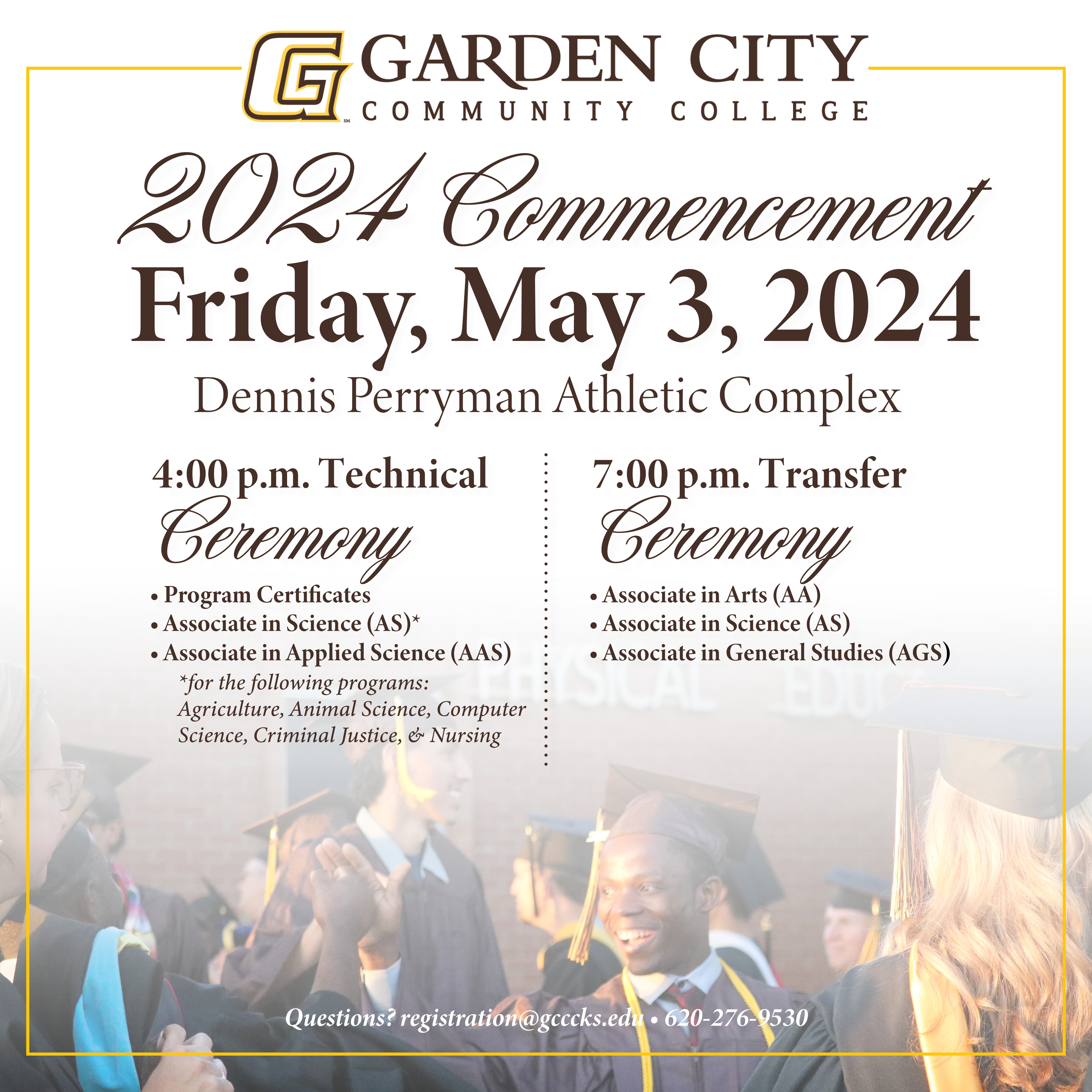 Garden City Community College will hold two commencement ceremonies inside the Dennis Perryman Athletic Complex on Friday, May 3, 2024. The first ceremony will begin at 4:00 pm for Technical Programs for students graduating with a Program Certificate, an Associate in Applied Science (AAS), or an Associate in Science (AS) for the following programs: Agriculture, Animal Science, Criminal Justice, Computer Science, and Nursing. The second ceremony will begin at 7:00 pm for Transfer Programs for students graduating with an Associate in Arts (AA), Associate in Science (AS), or Associate in General Studies (AGS). Garden City Community College will hold two commencement ceremonies inside the Dennis Perryman Athletic Complex on Friday, May 3, 2024. The first ceremony will begin at 4:00 pm for Technical Programs for students graduating with a Program Certificate, an Associate in Applied Science (AAS), or an Associate in Science (AS) for the following programs: Agriculture, Animal Science, Criminal Justice, Computer Science, and Nursing. The second ceremony will begin at 7:00 pm for Transfer Programs for students graduating with an Associate in Arts (AA), Associate in Science (AS), or Associate in General Studies (AGS).