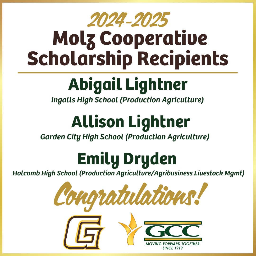 The 2024-25 Molz Cooperative scholarship recipients are: • Abigail Lightner from Ingalls High School o GCCC Major: Production Agriculture  • Allison Lightner from Garden City High School o GCCC Major: Production Agriculture  • Emily Dryden from Holcomb High School o GCCC Major: Production Agriculture/Agribusiness Livestock Management