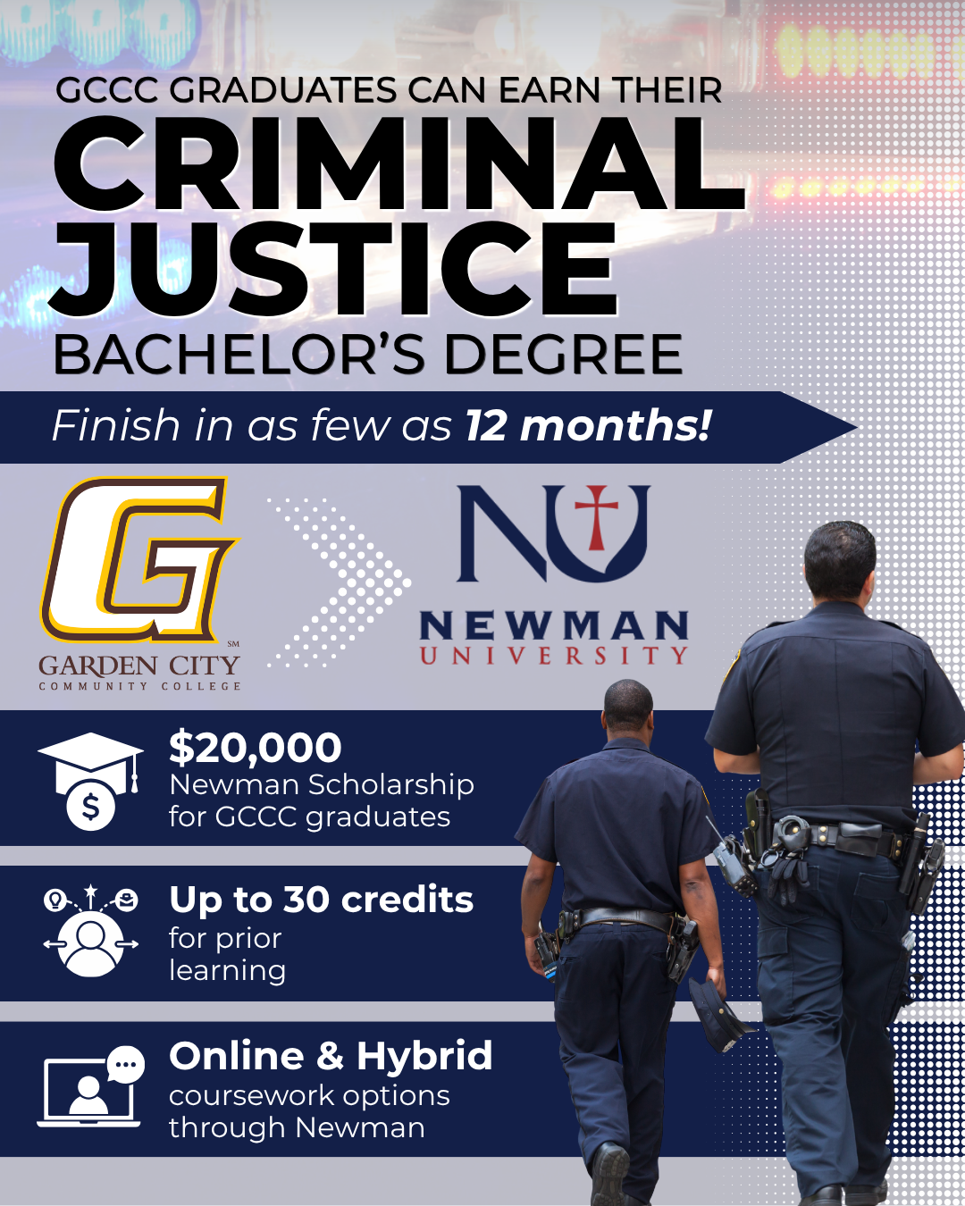 GCCC graduates can earn a bachelor’s degree in criminal justice through Newman University in as few as 12 months, with a $20,000 scholarship and up to 30 credits for prior learning.